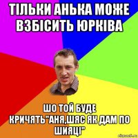 тільки анька може взбісить юрківа шо той буде кричять"аня,шяс як дам по шияці"