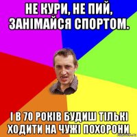 не кури, не пий, занімайся спортом. і в 70 років будиш тількі ходити на чужі похорони