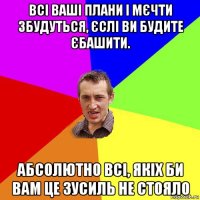 всі ваші плани і мєчти збудуться, єслі ви будите єбашити. абсолютно всі, якіх би вам це зусиль не стояло