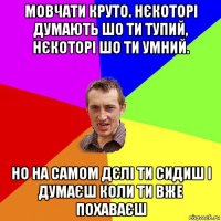 мовчати круто. нєкоторі думають шо ти тупий, нєкоторі шо ти умний. но на самом дєлі ти сидиш і думаєш коли ти вже похаваєш