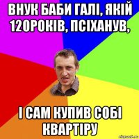 внук баби галі, якій 120років, псіханув, і сам купив собі квартіру