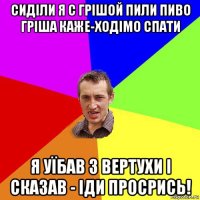 сиділи я с грішой пили пиво гріша каже-ходімо спати я уїбав з вертухи і сказав - іди просрись!