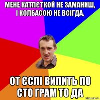 мене катлєткой не заманиш, і колбасою не всігда, от єслі випить по сто грам то да