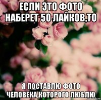 если это фото наберет 50 лайков,то я поставлю фото человека,которого люблю