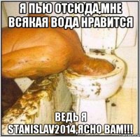 я пью отсюда,мне всякая вода нравится ведь я stanislav2014,ясно вам!!!