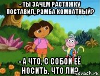 - ты зачем растяжку поставил, рэмба комнатный? - а что, с собой её носить, что ли?