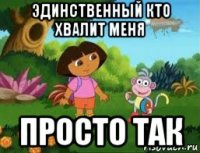 эдинственный кто хвалит меня просто так