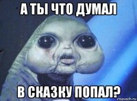 а ты что думал в сказку попал?