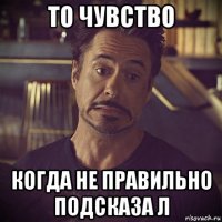 то чувство когда не правильно подсказа л