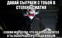давай сыграем с тобой в степень сжатия сожми мотор так, что он не развалится и ты выберешься отсюда живым