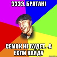 ээээ. братан! семок не будет. -а если найду