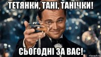 тетянки, тані, танічки! сьогодні за вас!