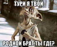 тури я твой родной брат.ты где?