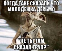 когда тане сказали что молодежка дерьмо "че ты там сказал,труп?"