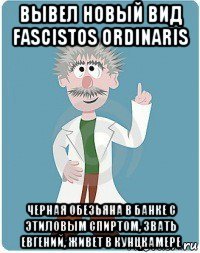 вывел новый вид fascistos ordinaris черная обезьяна в банке с этиловым спиртом, звать евгений, живет в кунцкамере