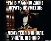 ты в мафию даже играть не умеешь чему тебя в школе учили, щенок?