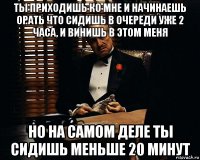 ты приходишь ко мне и начинаешь орать что сидишь в очереди уже 2 часа, и винишь в этом меня но на самом деле ты сидишь меньше 20 минут