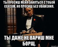 ты просиш меня заняться с тобой сексом, но просиш без уважения. ты даже не вариш мне борщ.