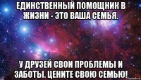 единственный помощник в жизни - это ваша семья. у друзей свои проблемы и заботы. цените свою семью!