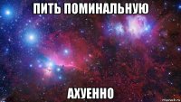 пить поминальную ахуенно