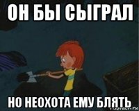 он бы сыграл но неохота ему блять