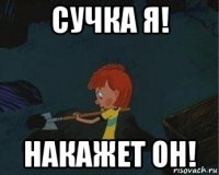 сучка я! накажет он!