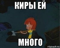 киры ей много