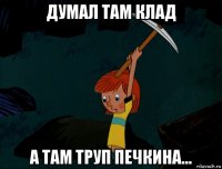 думал там клад а там труп печкина...