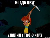 когда друг удалил 1 твою игру