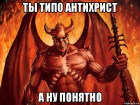 ты типо антихрист а ну понятно