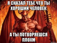 я сказал тебе что ты хороший человек а ты потворяешся плохм