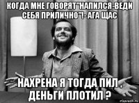 когда мне говорят"напился-веди себя прилично"!- ага щас нахрена я тогда пил , деньги плотил ?