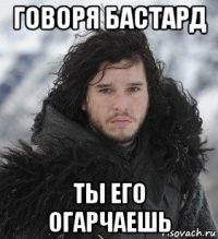 говоря бастард ты его огарчаешь