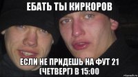 ебать ты киркоров если не придешь на фут 21 (четверг) в 15:00