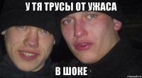 у тя трусы от ужаса в шоке