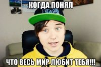 когда понял что весь мир любит тебя!!!