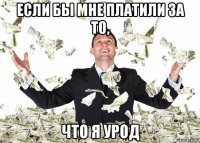 если бы мне платили за то, что я урод