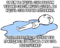 за тем ты ищешь себе работу.и тебе уже совсем нечего делать. ты ищешь себе вторую половинку. у тебя появляется ребёнок тебе приходится его растить и тут есть развлечения?