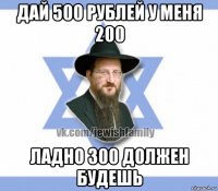 дай 500 рублей у меня 200 ладно 300 должен будешь