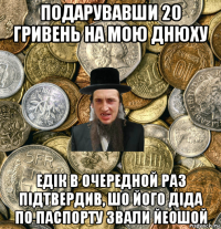 подарувавши 20 гривень на мою днюху едік в очередной раз підтвердив, шо його діда по паспорту звали йеошой