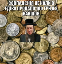 совпадєнія це коли в едіка пропало 100 грн,а я найшов 