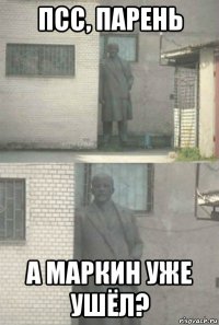 псс, парень а маркин уже ушёл?