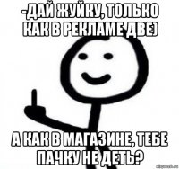 -дай жуйку, только как в рекламе две) а как в магазине, тебе пачку не деть?