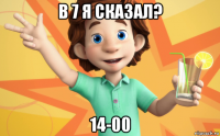 в 7 я сказал? 14-00