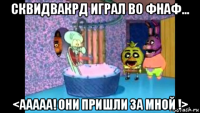 сквидвакрд играл во фнаф... <ааааа! они пришли за мной !>