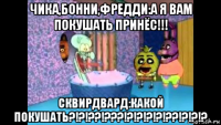 чика,бонни,фредди:а я вам покушать принёс!!! сквирдвард:какой покушать?!?!??!???!?!?!?!?!??!?!?!?