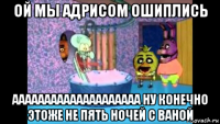 ой мы адрисом ошиплись аааааааааааааааааааа ну конечно этоже не пять ночей с ваной