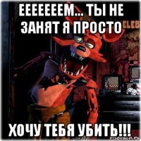 ееееееем... ты не занят я просто хочу тебя убить!!!