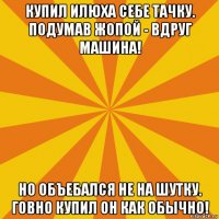 купил илюха себе тачку. подумав жопой - вдруг машина! но объебался не на шутку. говно купил он как обычно!