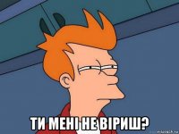  ти мені не віриш?